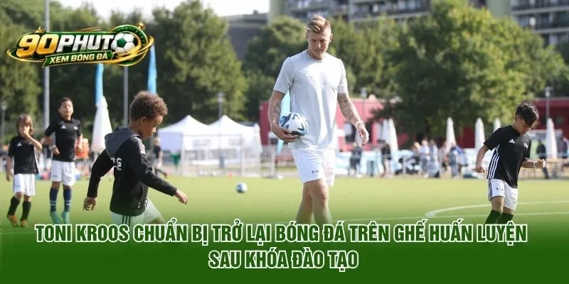 Toni Kroos Chuẩn Bị Trở Lại Bóng Đá Trên Ghế Huấn Luyện 2026